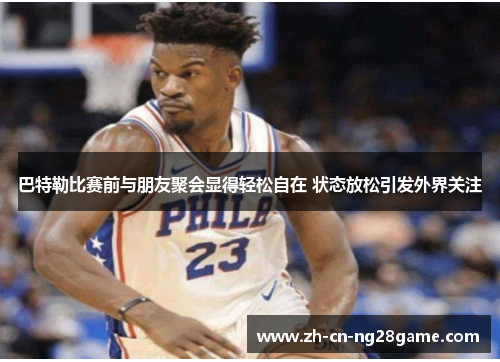巴特勒比赛前与朋友聚会显得轻松自在 状态放松引发外界关注