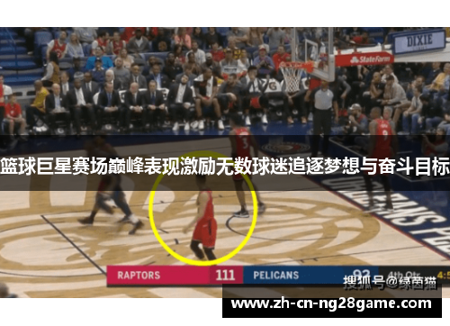 篮球巨星赛场巅峰表现激励无数球迷追逐梦想与奋斗目标