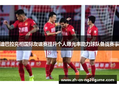 迪巴拉亮相国际友谊赛提升个人曝光率助力球队备战赛事