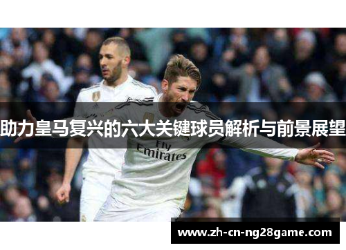 助力皇马复兴的六大关键球员解析与前景展望