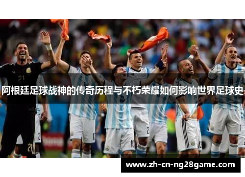 阿根廷足球战神的传奇历程与不朽荣耀如何影响世界足球史