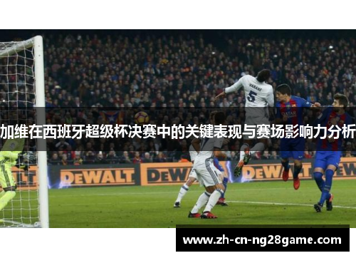 加维在西班牙超级杯决赛中的关键表现与赛场影响力分析