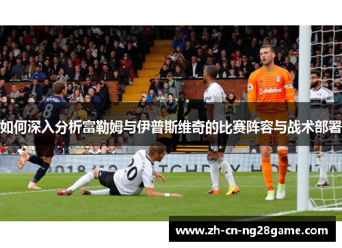 如何深入分析富勒姆与伊普斯维奇的比赛阵容与战术部署