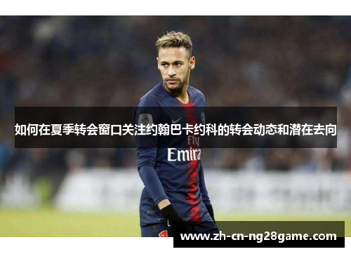 如何在夏季转会窗口关注约翰巴卡约科的转会动态和潜在去向