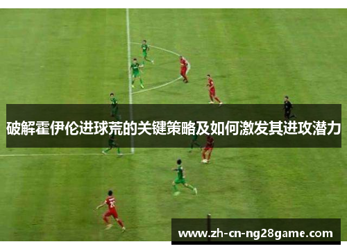 破解霍伊伦进球荒的关键策略及如何激发其进攻潜力