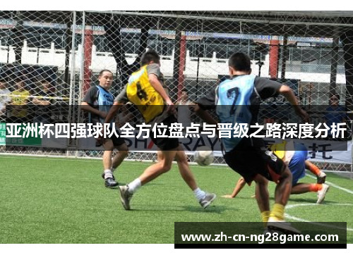 亚洲杯四强球队全方位盘点与晋级之路深度分析