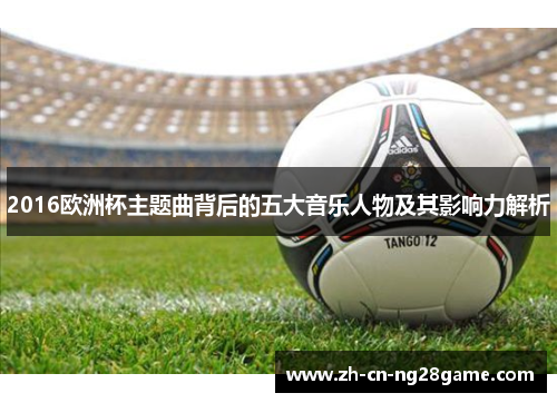 2016欧洲杯主题曲背后的五大音乐人物及其影响力解析