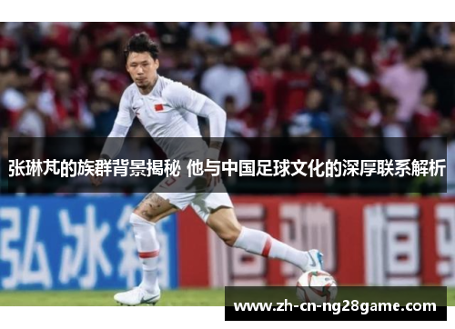 张琳芃的族群背景揭秘 他与中国足球文化的深厚联系解析
