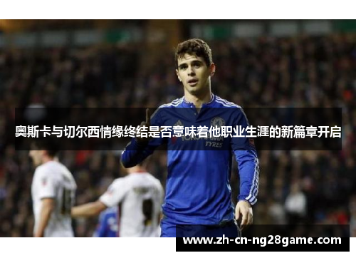 奥斯卡与切尔西情缘终结是否意味着他职业生涯的新篇章开启
