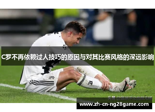 C罗不再依赖过人技巧的原因与对其比赛风格的深远影响